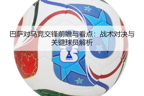 巴萨对马竞交锋前瞻与看点：战术对决与关键球员解析