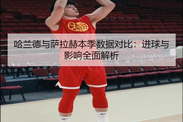 哈兰德与萨拉赫本季数据对比：进球与影响全面解析